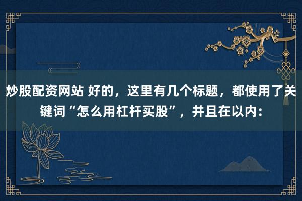 炒股配資網(wǎng)站 好的，這里有幾個標題，都使用了關鍵詞“怎么用杠桿買股”，并且在以內：