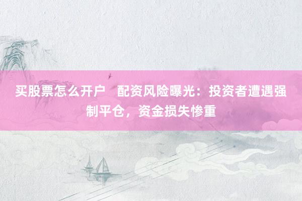 買股票怎么開戶   配資風險曝光：投資者遭遇強制平倉，資金損失慘重