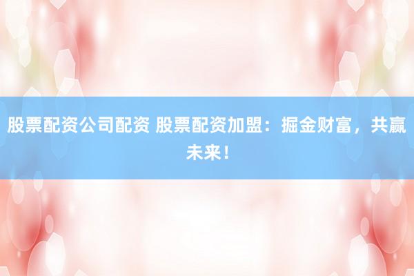 股票配資公司配資 股票配資加盟：掘金財(cái)富，共贏未來！