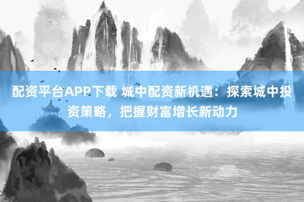 配資平臺APP下載 城中配資新機(jī)遇：探索城中投資策略，把握財富增長新動力
