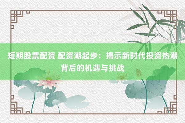 短期股票配資 配資潮起步：揭示新時代投資熱潮背后的機(jī)遇與挑戰(zhàn)