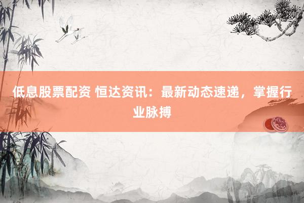 低息股票配資 恒達資訊：最新動態(tài)速遞，掌握行業(yè)脈搏