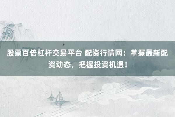 股票百倍杠桿交易平臺 配資行情網(wǎng)：掌握最新配資動態(tài)，把握投資機遇！