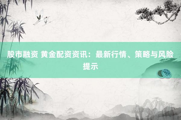 股市融資 黃金配資資訊：最新行情、策略與風(fēng)險(xiǎn)提示