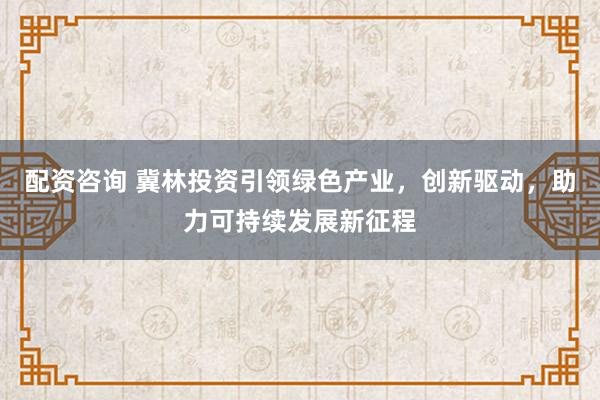 配資咨詢 冀林投資引領(lǐng)綠色產(chǎn)業(yè)，創(chuàng)新驅(qū)動(dòng)，助力可持續(xù)發(fā)展新征程