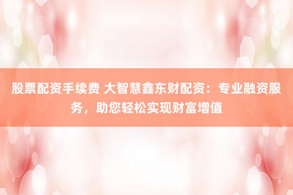 股票配資手續(xù)費 大智慧鑫東財配資：專業(yè)融資服務(wù)，助您輕松實現(xiàn)財富增值