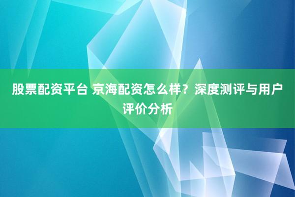 股票配資平臺(tái) 京海配資怎么樣？深度測(cè)評(píng)與用戶評(píng)價(jià)分析