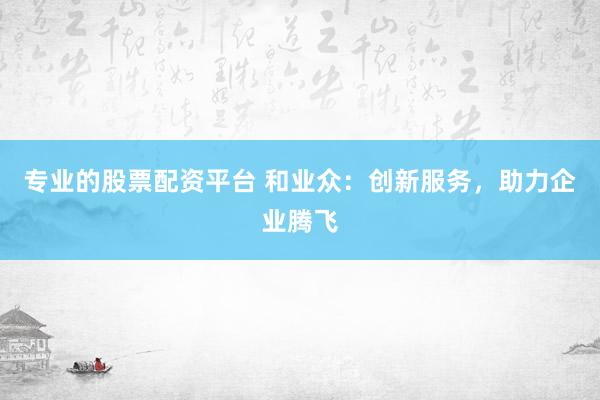 專業(yè)的股票配資平臺(tái) 和業(yè)眾：創(chuàng)新服務(wù)，助力企業(yè)騰飛