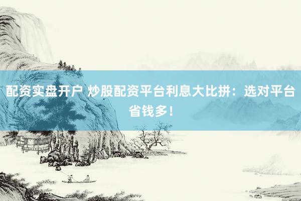 配資實盤開戶 炒股配資平臺利息大比拼：選對平臺省錢多！