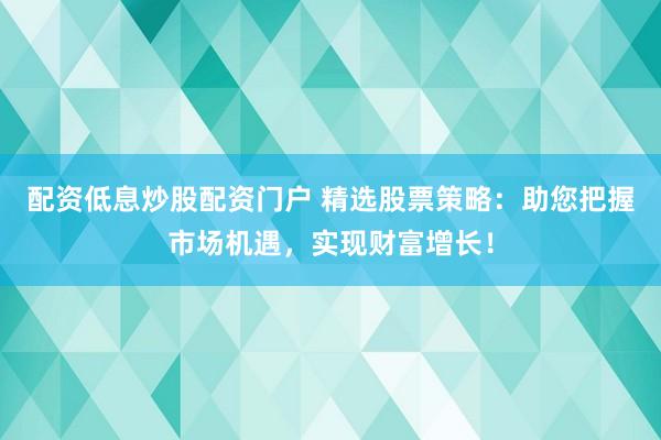 配資低息炒股配資門戶 精選股票策略：助您把握市場(chǎng)機(jī)遇，實(shí)現(xiàn)財(cái)富增長(zhǎng)！