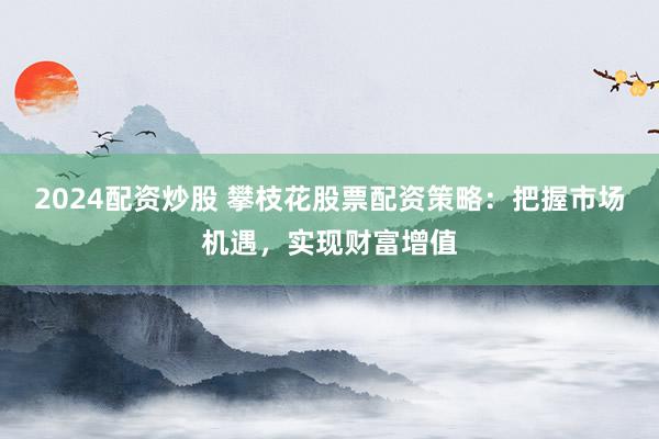 2024配資炒股 攀枝花股票配資策略：把握市場機遇，實現(xiàn)財富增值