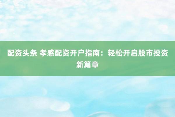 配資頭條 孝感配資開戶指南：輕松開啟股市投資新篇章