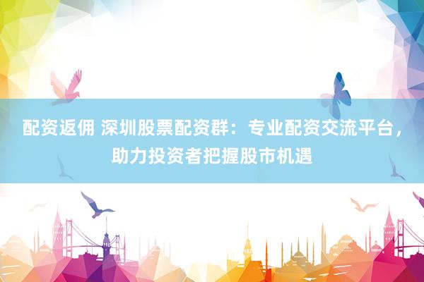 配資返傭 深圳股票配資群：專業(yè)配資交流平臺，助力投資者把握股市機遇