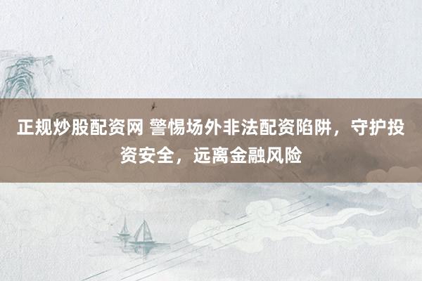 正規(guī)炒股配資網(wǎng) 警惕場(chǎng)外非法配資陷阱，守護(hù)投資安全，遠(yuǎn)離金融風(fēng)險(xiǎn)