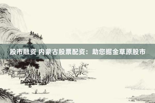 股市融資 內(nèi)蒙古股票配資：助您掘金草原股市